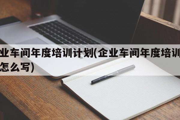 企业车间年度培训计划(企业车间年度培训计划怎么写)